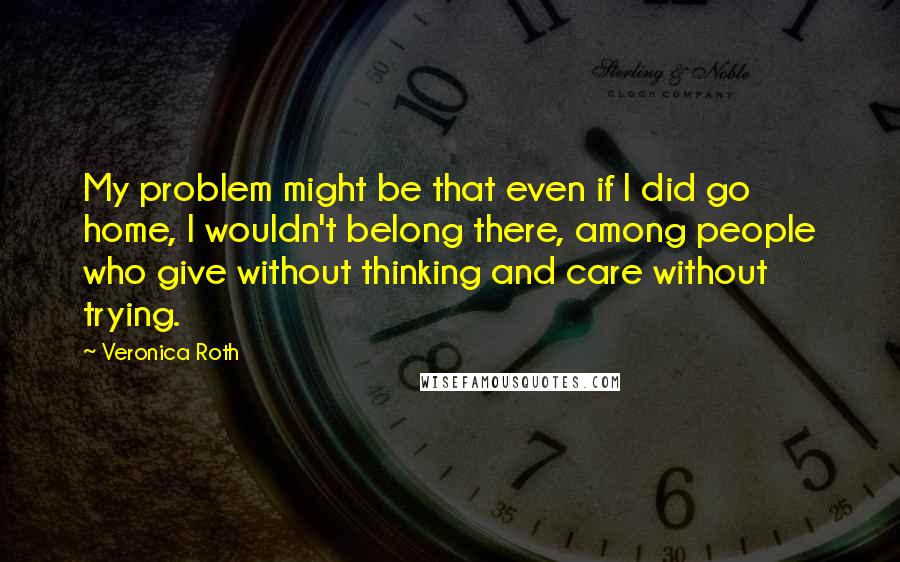 Veronica Roth Quotes: My problem might be that even if I did go home, I wouldn't belong there, among people who give without thinking and care without trying.