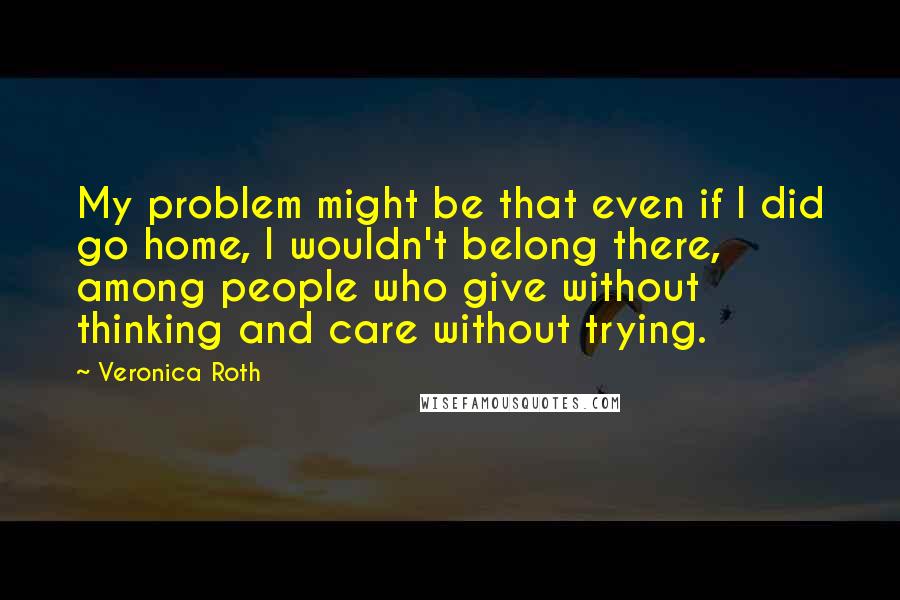 Veronica Roth Quotes: My problem might be that even if I did go home, I wouldn't belong there, among people who give without thinking and care without trying.