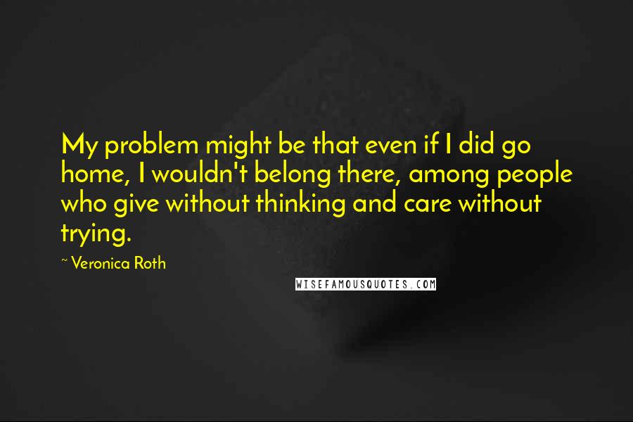 Veronica Roth Quotes: My problem might be that even if I did go home, I wouldn't belong there, among people who give without thinking and care without trying.