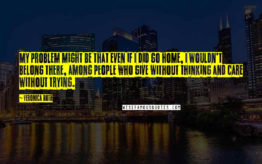 Veronica Roth Quotes: My problem might be that even if I did go home, I wouldn't belong there, among people who give without thinking and care without trying.