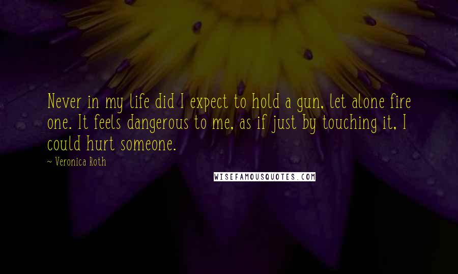 Veronica Roth Quotes: Never in my life did I expect to hold a gun, let alone fire one. It feels dangerous to me, as if just by touching it, I could hurt someone.