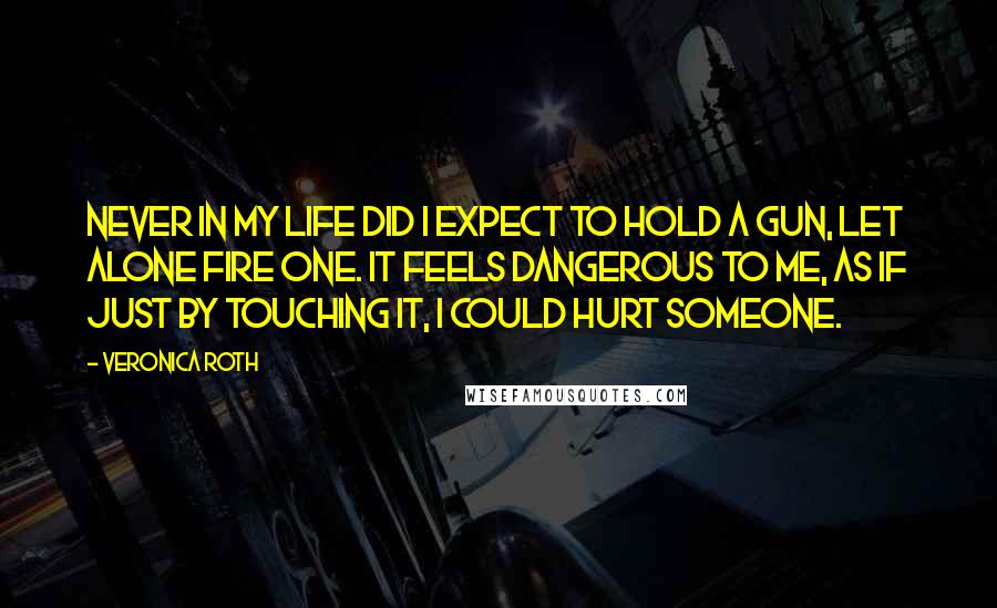 Veronica Roth Quotes: Never in my life did I expect to hold a gun, let alone fire one. It feels dangerous to me, as if just by touching it, I could hurt someone.