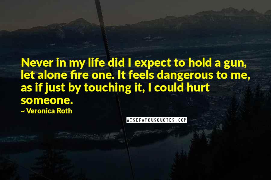 Veronica Roth Quotes: Never in my life did I expect to hold a gun, let alone fire one. It feels dangerous to me, as if just by touching it, I could hurt someone.