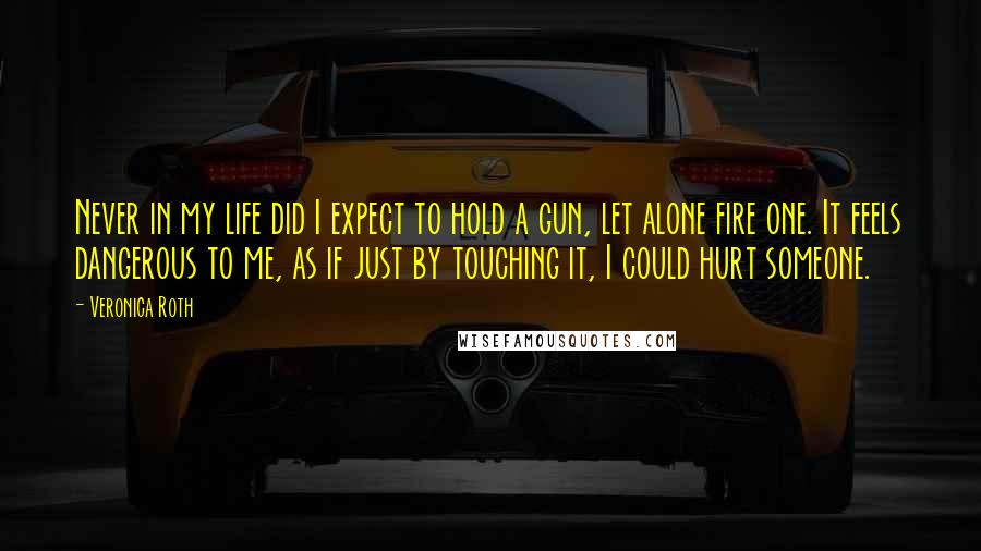Veronica Roth Quotes: Never in my life did I expect to hold a gun, let alone fire one. It feels dangerous to me, as if just by touching it, I could hurt someone.