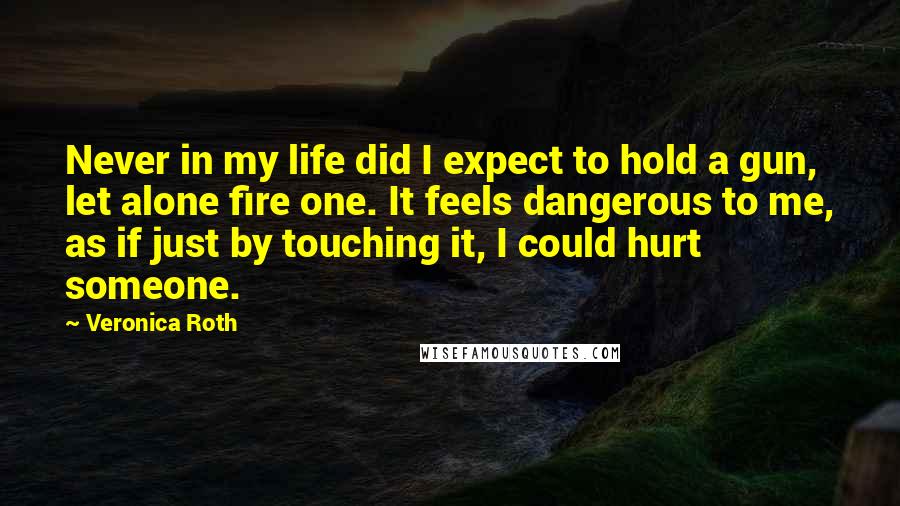 Veronica Roth Quotes: Never in my life did I expect to hold a gun, let alone fire one. It feels dangerous to me, as if just by touching it, I could hurt someone.