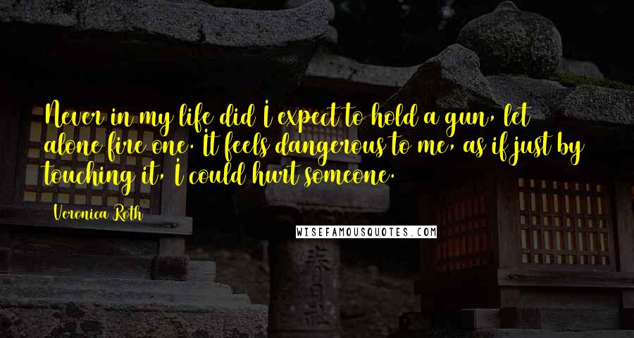 Veronica Roth Quotes: Never in my life did I expect to hold a gun, let alone fire one. It feels dangerous to me, as if just by touching it, I could hurt someone.