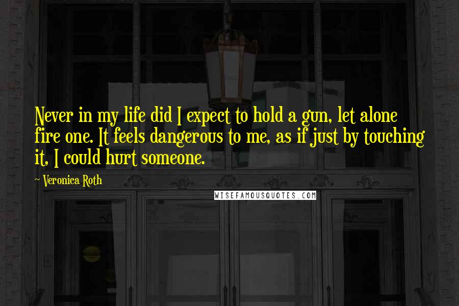 Veronica Roth Quotes: Never in my life did I expect to hold a gun, let alone fire one. It feels dangerous to me, as if just by touching it, I could hurt someone.