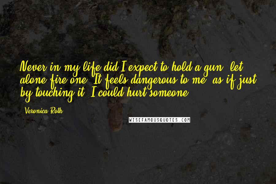 Veronica Roth Quotes: Never in my life did I expect to hold a gun, let alone fire one. It feels dangerous to me, as if just by touching it, I could hurt someone.