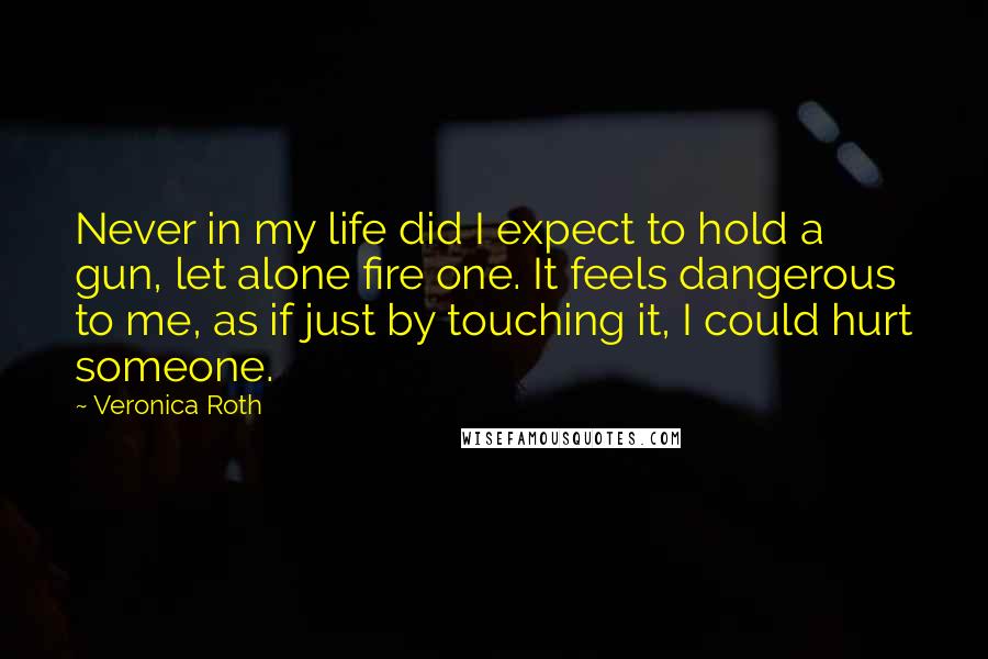 Veronica Roth Quotes: Never in my life did I expect to hold a gun, let alone fire one. It feels dangerous to me, as if just by touching it, I could hurt someone.