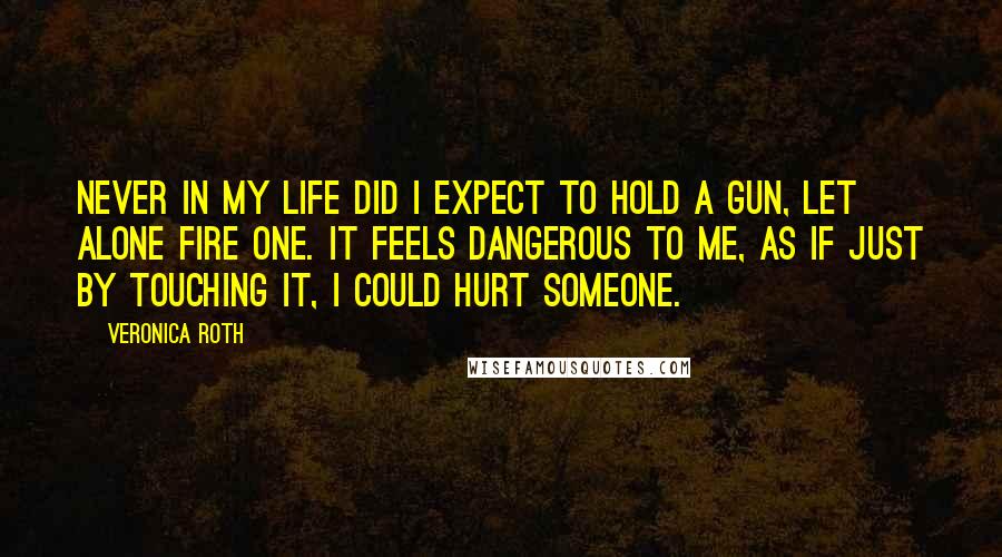 Veronica Roth Quotes: Never in my life did I expect to hold a gun, let alone fire one. It feels dangerous to me, as if just by touching it, I could hurt someone.