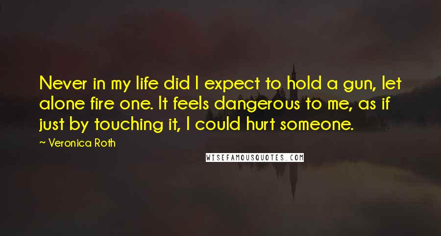 Veronica Roth Quotes: Never in my life did I expect to hold a gun, let alone fire one. It feels dangerous to me, as if just by touching it, I could hurt someone.