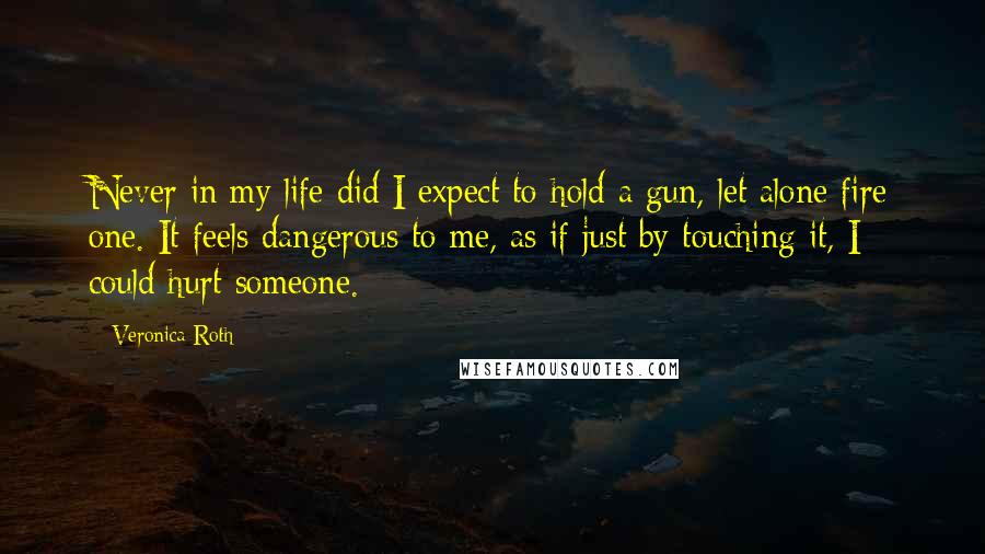 Veronica Roth Quotes: Never in my life did I expect to hold a gun, let alone fire one. It feels dangerous to me, as if just by touching it, I could hurt someone.