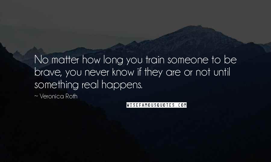 Veronica Roth Quotes: No matter how long you train someone to be brave, you never know if they are or not until something real happens.