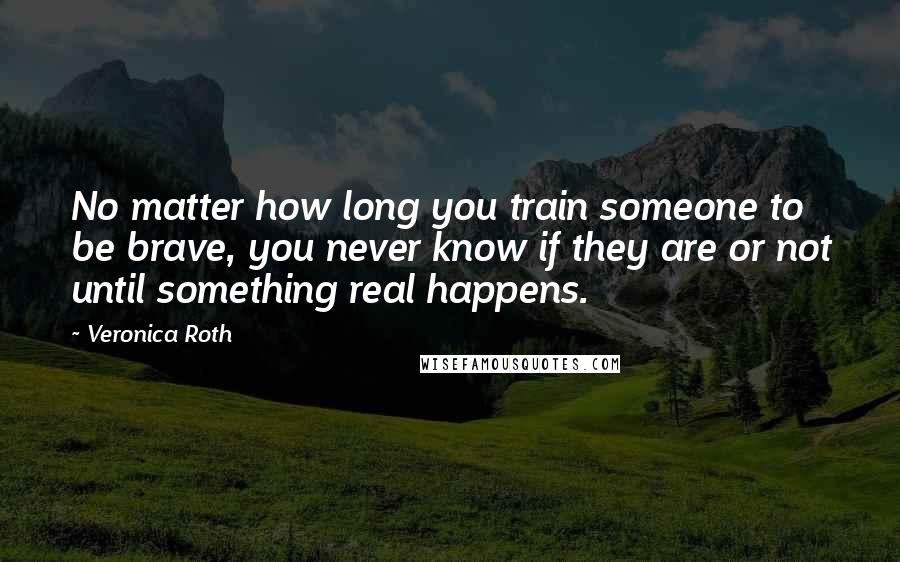 Veronica Roth Quotes: No matter how long you train someone to be brave, you never know if they are or not until something real happens.