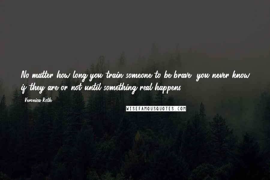 Veronica Roth Quotes: No matter how long you train someone to be brave, you never know if they are or not until something real happens.