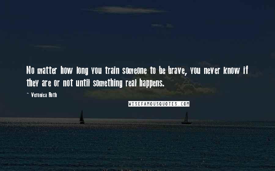 Veronica Roth Quotes: No matter how long you train someone to be brave, you never know if they are or not until something real happens.