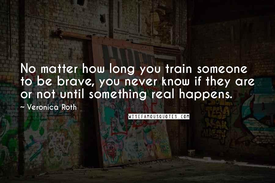 Veronica Roth Quotes: No matter how long you train someone to be brave, you never know if they are or not until something real happens.