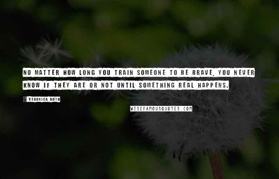Veronica Roth Quotes: No matter how long you train someone to be brave, you never know if they are or not until something real happens.