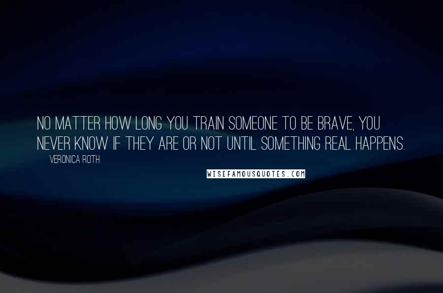 Veronica Roth Quotes: No matter how long you train someone to be brave, you never know if they are or not until something real happens.