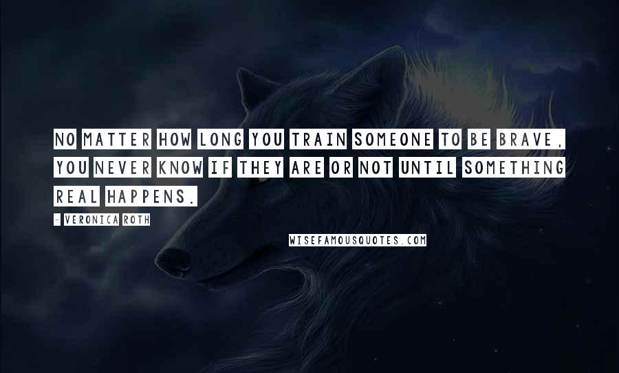 Veronica Roth Quotes: No matter how long you train someone to be brave, you never know if they are or not until something real happens.