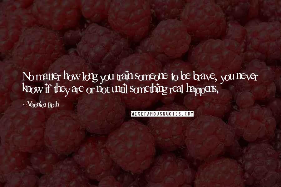 Veronica Roth Quotes: No matter how long you train someone to be brave, you never know if they are or not until something real happens.