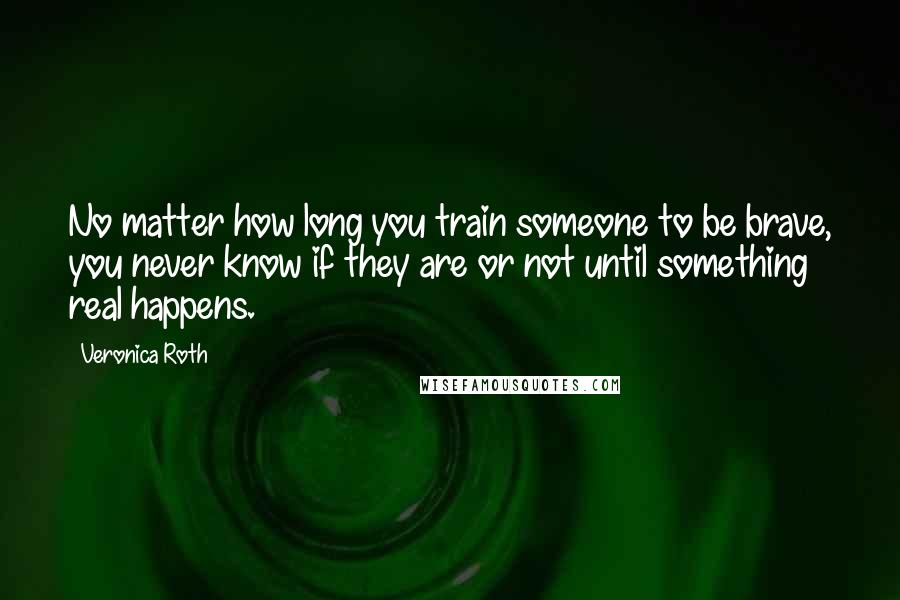 Veronica Roth Quotes: No matter how long you train someone to be brave, you never know if they are or not until something real happens.