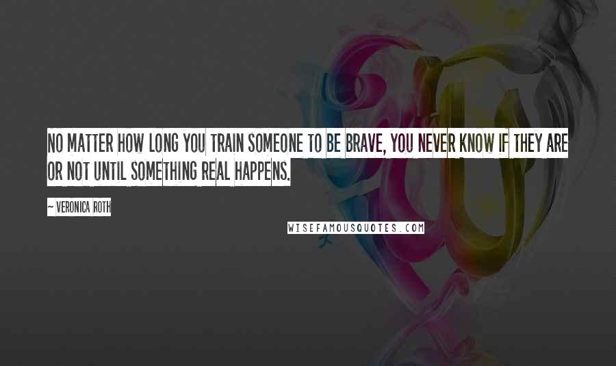 Veronica Roth Quotes: No matter how long you train someone to be brave, you never know if they are or not until something real happens.