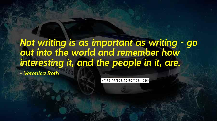 Veronica Roth Quotes: Not writing is as important as writing - go out into the world and remember how interesting it, and the people in it, are.