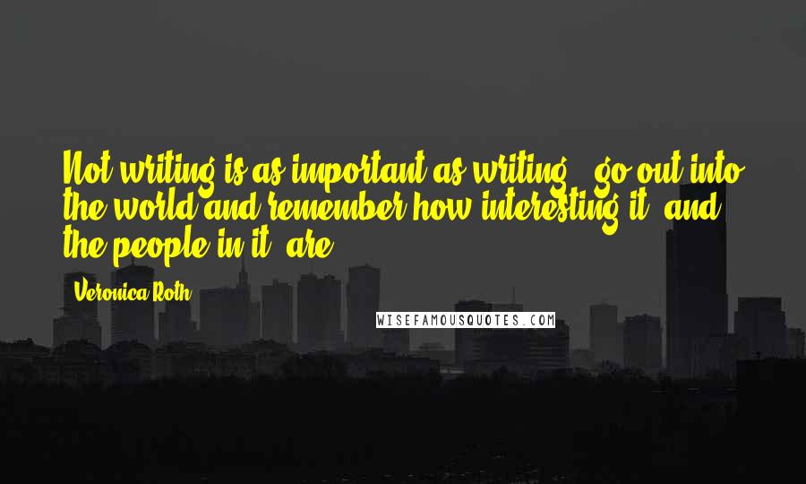 Veronica Roth Quotes: Not writing is as important as writing - go out into the world and remember how interesting it, and the people in it, are.