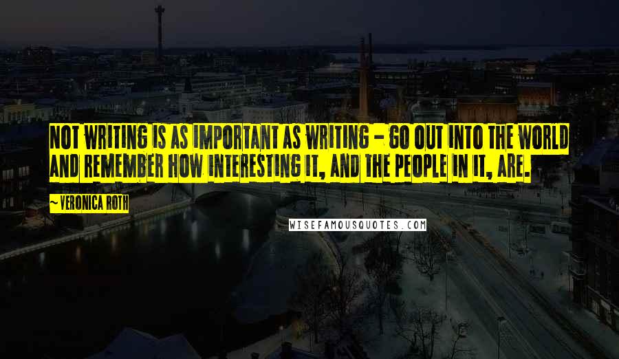 Veronica Roth Quotes: Not writing is as important as writing - go out into the world and remember how interesting it, and the people in it, are.