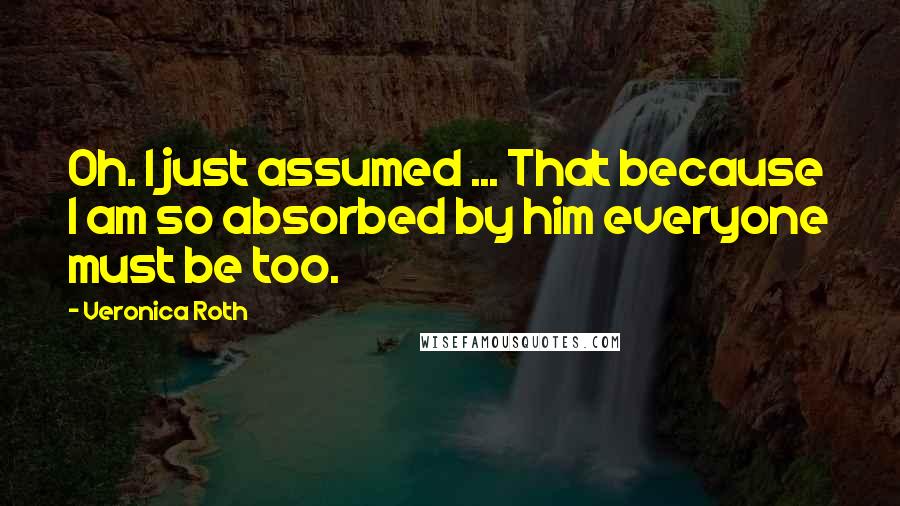 Veronica Roth Quotes: Oh. I just assumed ... That because I am so absorbed by him everyone must be too.