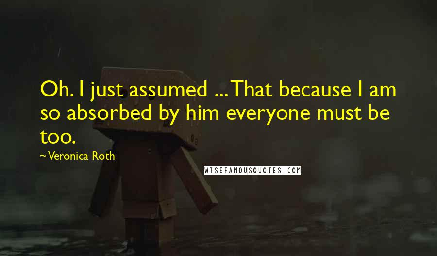 Veronica Roth Quotes: Oh. I just assumed ... That because I am so absorbed by him everyone must be too.