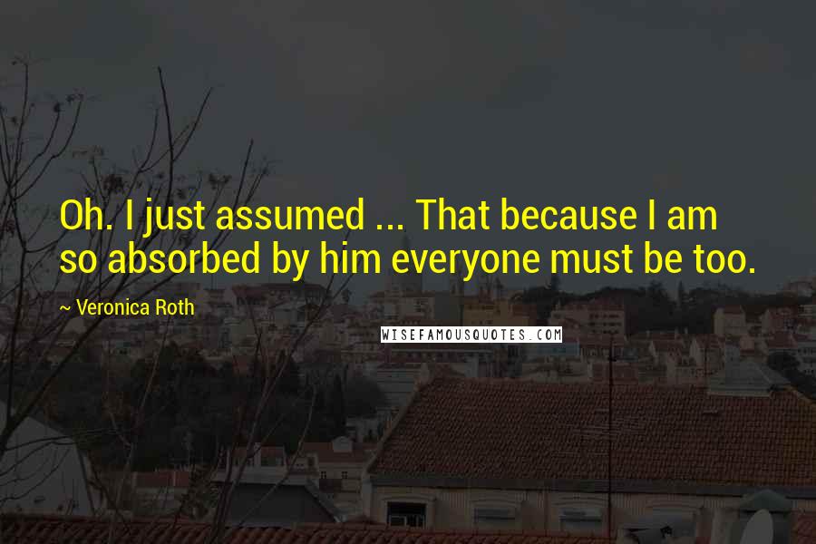 Veronica Roth Quotes: Oh. I just assumed ... That because I am so absorbed by him everyone must be too.