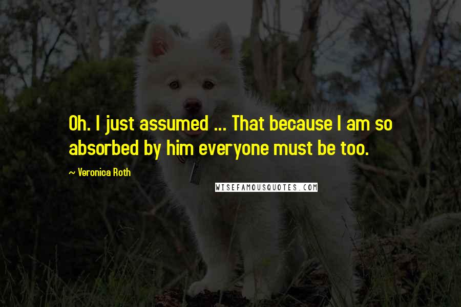 Veronica Roth Quotes: Oh. I just assumed ... That because I am so absorbed by him everyone must be too.