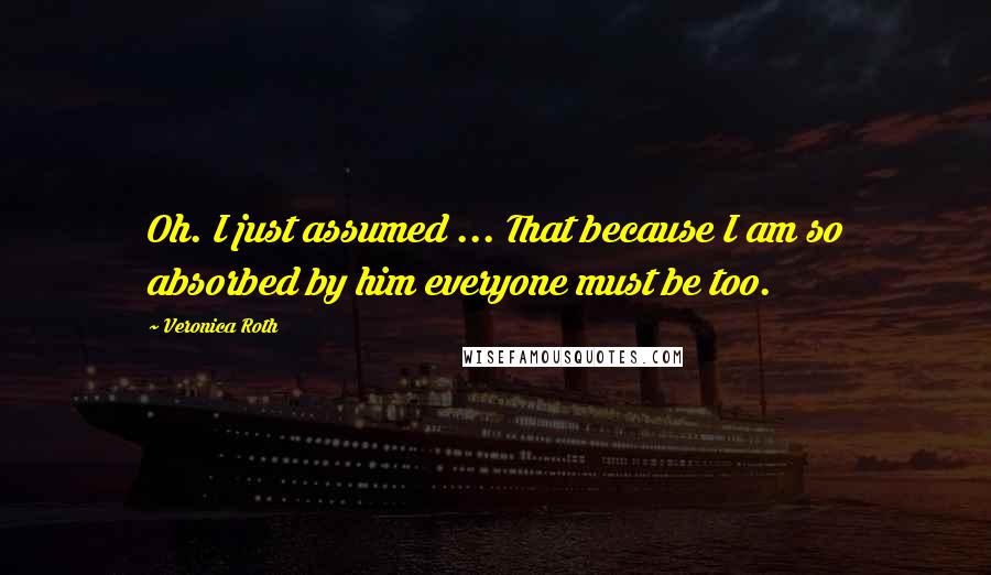 Veronica Roth Quotes: Oh. I just assumed ... That because I am so absorbed by him everyone must be too.