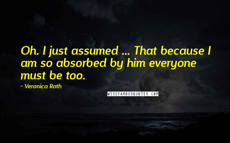 Veronica Roth Quotes: Oh. I just assumed ... That because I am so absorbed by him everyone must be too.