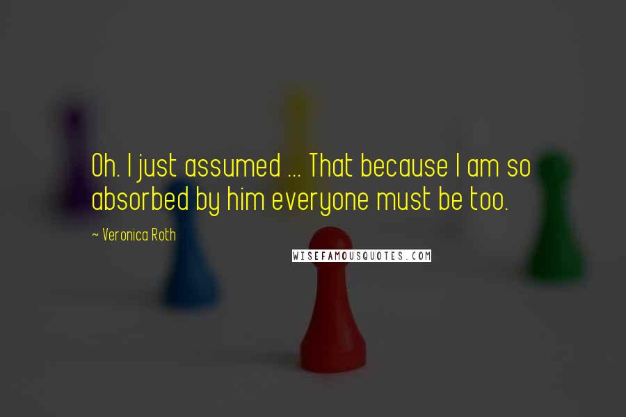 Veronica Roth Quotes: Oh. I just assumed ... That because I am so absorbed by him everyone must be too.