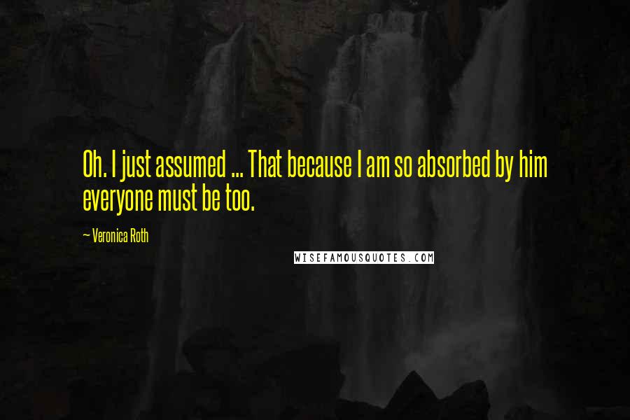 Veronica Roth Quotes: Oh. I just assumed ... That because I am so absorbed by him everyone must be too.