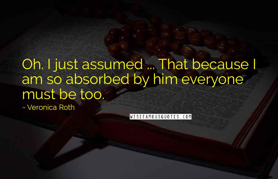 Veronica Roth Quotes: Oh. I just assumed ... That because I am so absorbed by him everyone must be too.