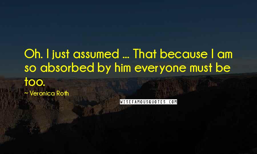 Veronica Roth Quotes: Oh. I just assumed ... That because I am so absorbed by him everyone must be too.