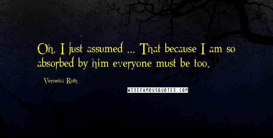 Veronica Roth Quotes: Oh. I just assumed ... That because I am so absorbed by him everyone must be too.