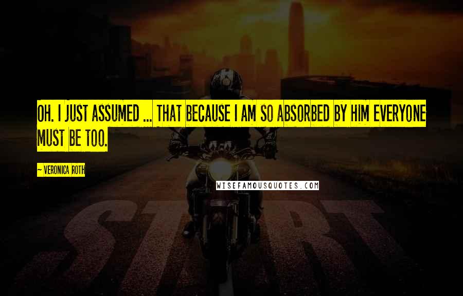 Veronica Roth Quotes: Oh. I just assumed ... That because I am so absorbed by him everyone must be too.