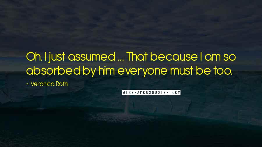 Veronica Roth Quotes: Oh. I just assumed ... That because I am so absorbed by him everyone must be too.