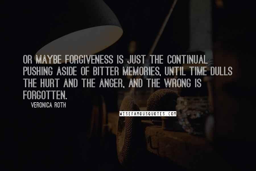 Veronica Roth Quotes: Or maybe forgiveness is just the continual pushing aside of bitter memories, until time dulls the hurt and the anger, and the wrong is forgotten.