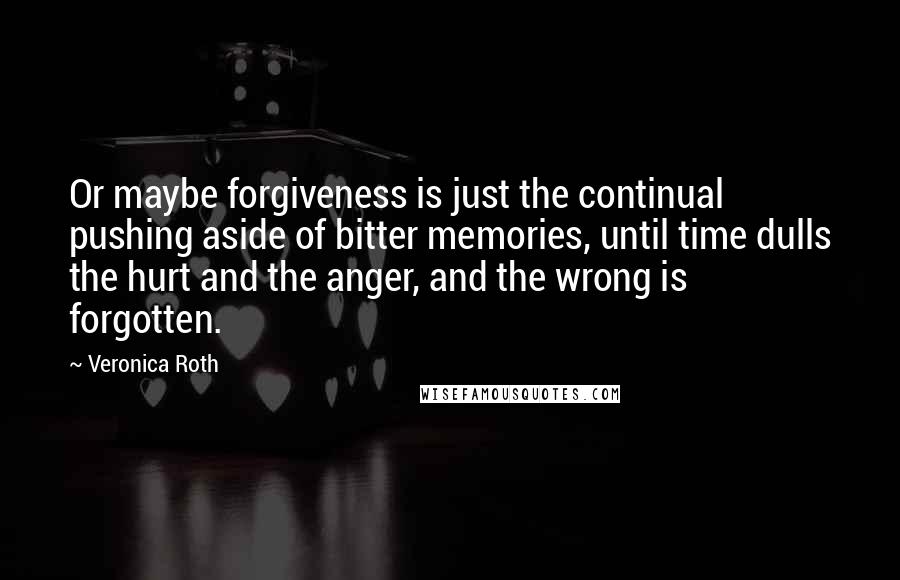 Veronica Roth Quotes: Or maybe forgiveness is just the continual pushing aside of bitter memories, until time dulls the hurt and the anger, and the wrong is forgotten.