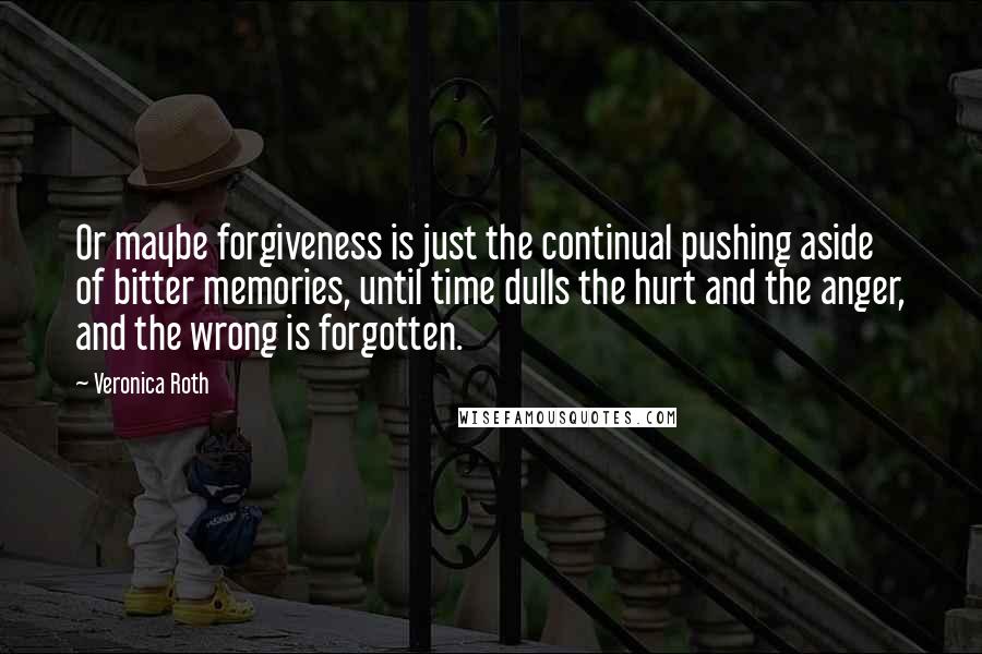 Veronica Roth Quotes: Or maybe forgiveness is just the continual pushing aside of bitter memories, until time dulls the hurt and the anger, and the wrong is forgotten.