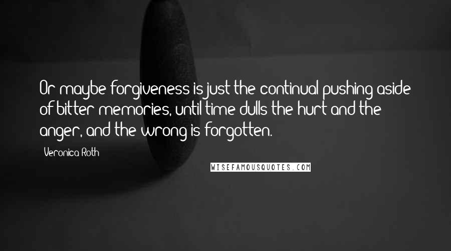 Veronica Roth Quotes: Or maybe forgiveness is just the continual pushing aside of bitter memories, until time dulls the hurt and the anger, and the wrong is forgotten.