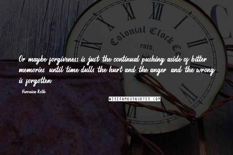 Veronica Roth Quotes: Or maybe forgiveness is just the continual pushing aside of bitter memories, until time dulls the hurt and the anger, and the wrong is forgotten.