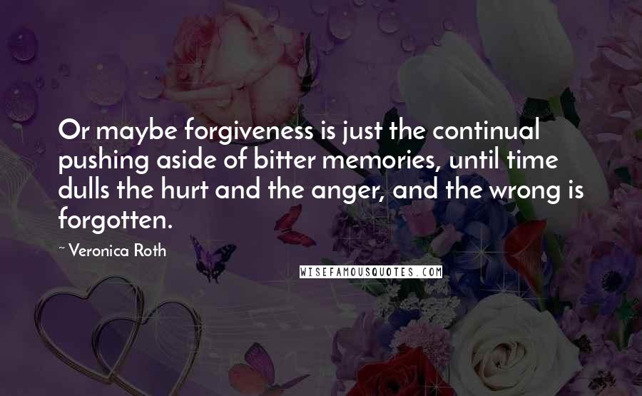 Veronica Roth Quotes: Or maybe forgiveness is just the continual pushing aside of bitter memories, until time dulls the hurt and the anger, and the wrong is forgotten.