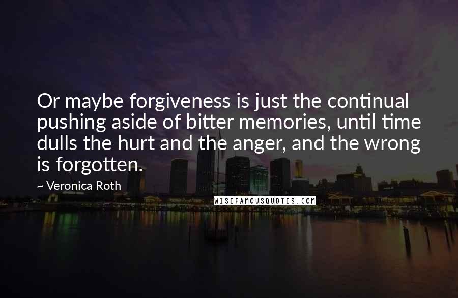 Veronica Roth Quotes: Or maybe forgiveness is just the continual pushing aside of bitter memories, until time dulls the hurt and the anger, and the wrong is forgotten.